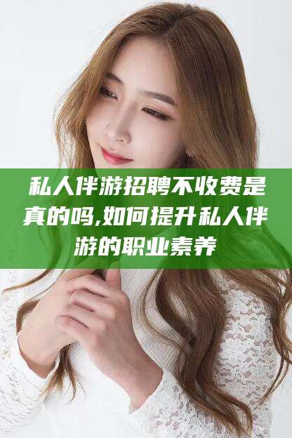 仁寿私人伴游招聘不收费是真的吗,如何提升私人伴游的职业素养