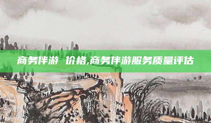 仁寿商务伴游 价格,商务伴游服务质量评估