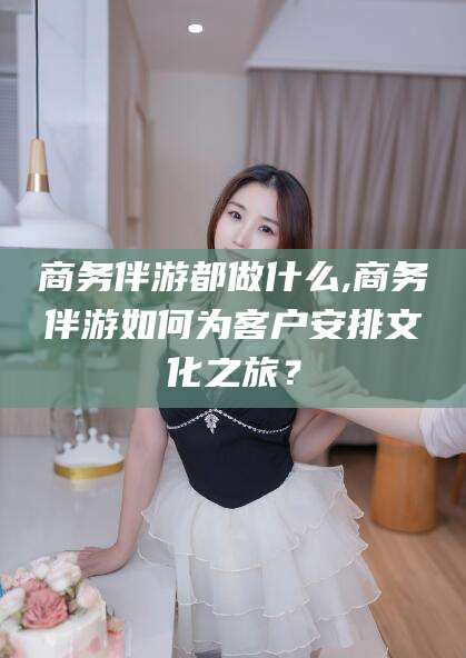 仁寿商务伴游都做什么,商务伴游如何为客户安排文化之旅？