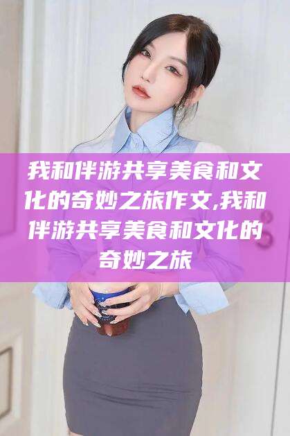 仁寿我和伴游共享美食和文化的奇妙之旅作文,我和伴游共享美食和文化的奇妙之旅