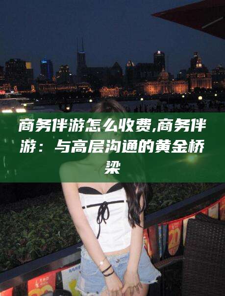 仁寿商务伴游怎么收费,商务伴游：与高层沟通的黄金桥梁