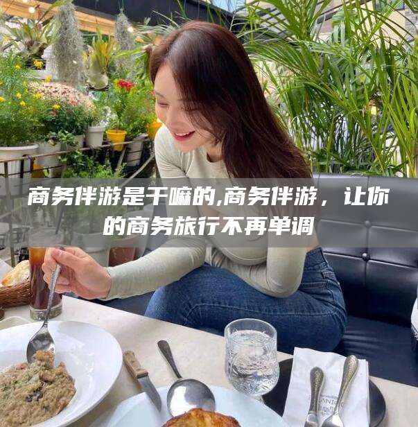 仁寿商务伴游是干嘛的,商务伴游，让你的商务旅行不再单调
