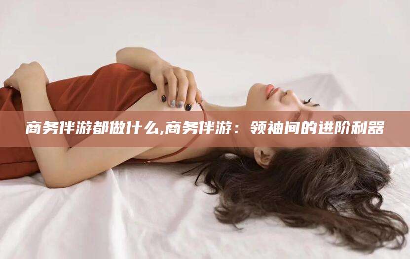仁寿商务伴游都做什么,商务伴游：领袖间的进阶利器