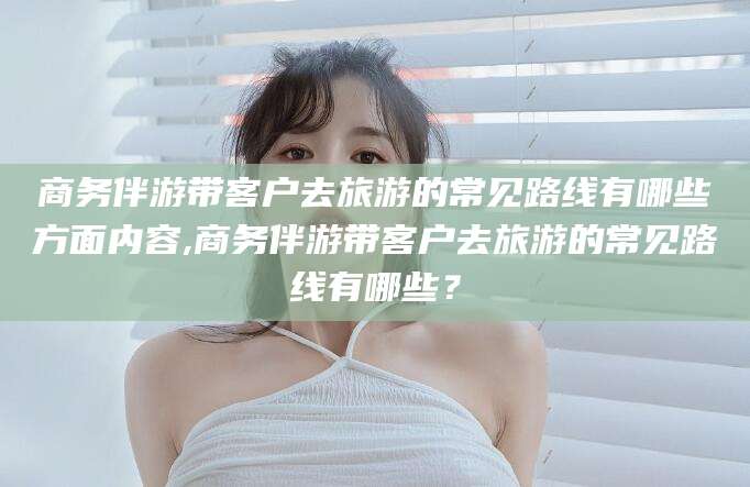 仁寿商务伴游带客户去旅游的常见路线有哪些方面内容,商务伴游带客户去旅游的常见路线有哪些？