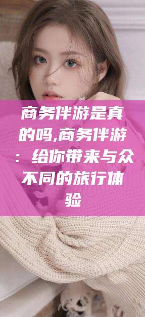 仁寿商务伴游是真的吗,商务伴游：给你带来与众不同的旅行体验