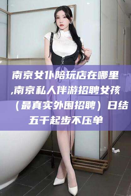 仁寿南京女仆陪玩店在哪里,南京私人伴游招聘女孩（最真实外围招聘）日结五千起步不压单