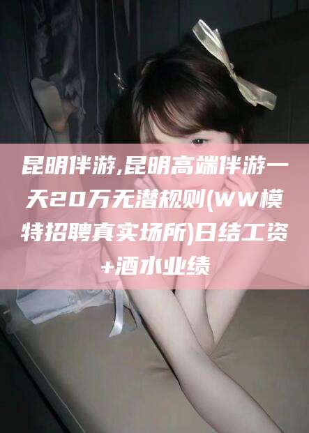 仁寿昆明伴游,昆明高端伴游一天20万无潜规则(WW模特招聘真实场所)日结工资+酒水业绩