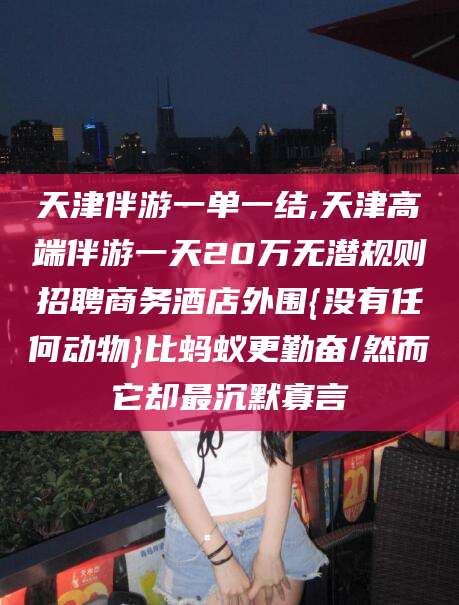 仁寿天津伴游一单一结,天津高端伴游一天20万无潜规则招聘商务酒店外围{没有任何动物}比蚂蚁更勤奋/然而它却最沉默寡言