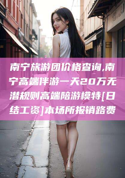 仁寿南宁旅游团价格查询,南宁高端伴游一天20万无潜规则高端陪游模特[日结工资]本场所报销路费