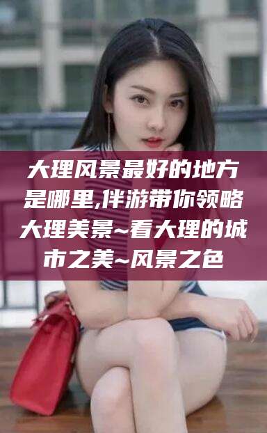 仁寿大理风景最好的地方是哪里,伴游带你领略大理美景~看大理的城市之美~风景之色