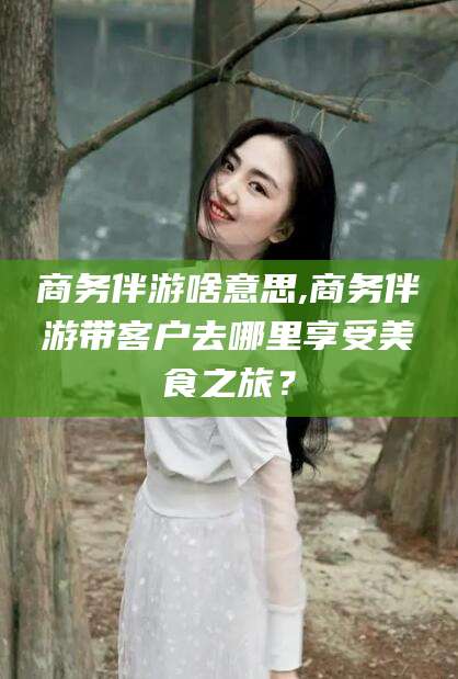 仁寿商务伴游啥意思,商务伴游带客户去哪里享受美食之旅？