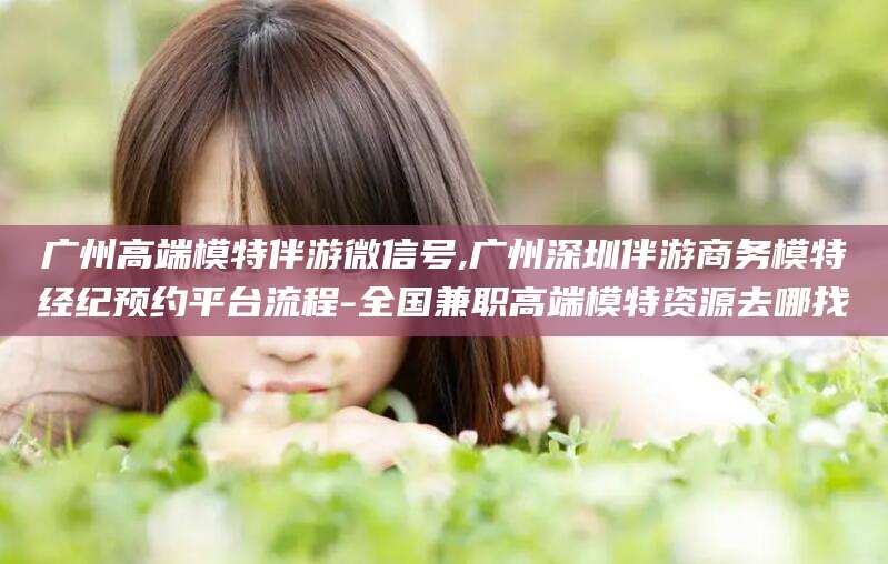 仁寿广州高端模特伴游微信号,广州深圳伴游商务模特经纪预约平台流程-全国兼职高端模特资源去哪找