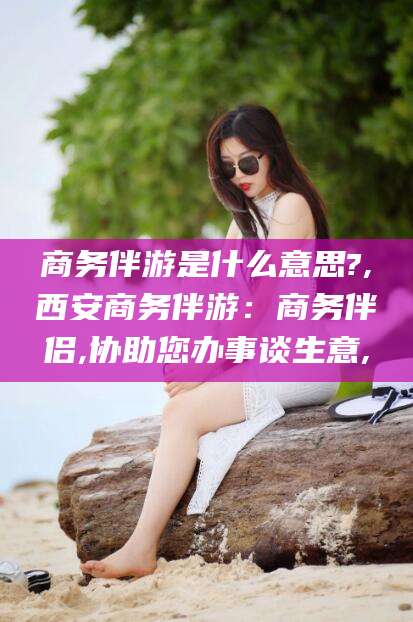 仁寿商务伴游是什么意思?,西安商务伴游：商务伴侣,协助您办事谈生意,