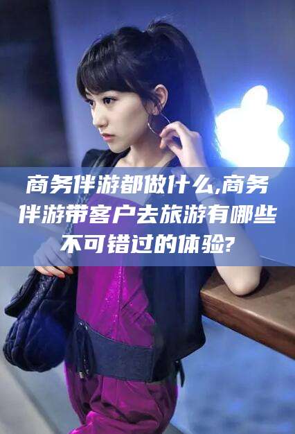 仁寿商务伴游都做什么,商务伴游带客户去旅游有哪些不可错过的体验?