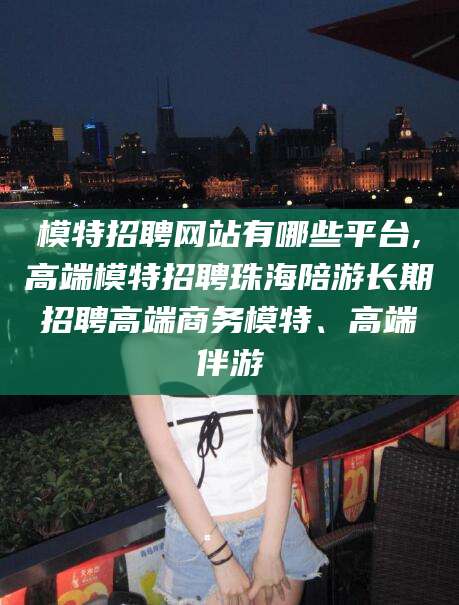 仁寿模特招聘网站有哪些平台,高端模特招聘珠海陪游长期招聘高端商务模特、高端伴游