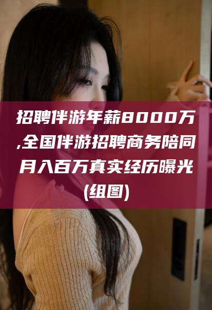 仁寿招聘伴游年薪8000万,全国伴游招聘商务陪同月入百万真实经历曝光(组图)