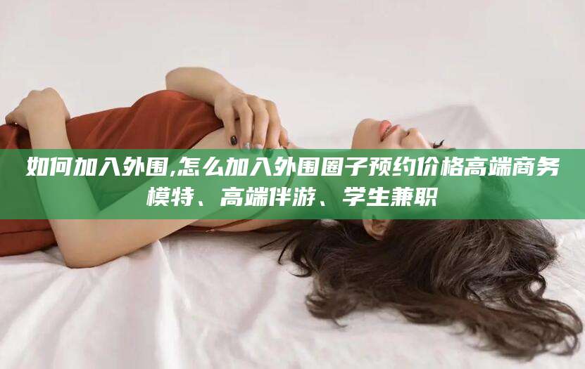 仁寿如何加入外围,怎么加入外围圈子预约价格高端商务模特、高端伴游、学生兼职