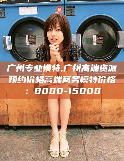 仁寿广州专业模特,广州高端资源预约价格高端商务模特价格：8000-15000