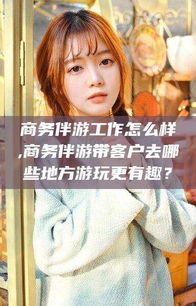 仁寿商务伴游工作怎么样,商务伴游带客户去哪些地方游玩更有趣？