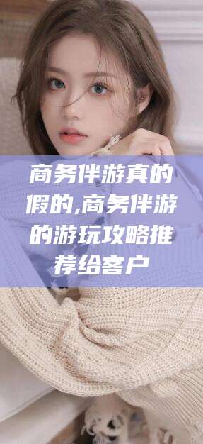 仁寿商务伴游真的假的,商务伴游的游玩攻略推荐给客户