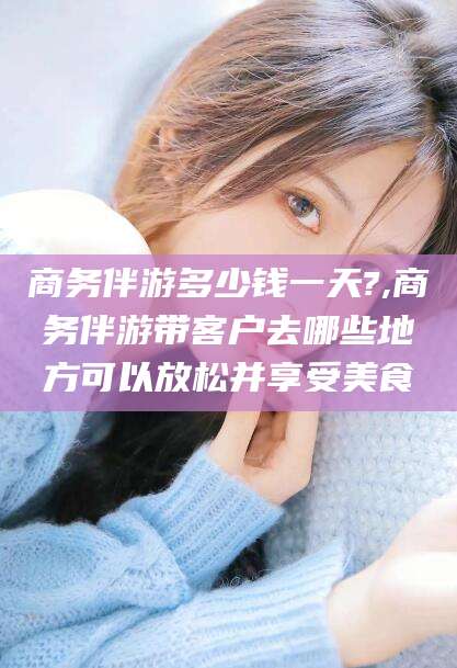 仁寿商务伴游多少钱一天?,商务伴游带客户去哪些地方可以放松并享受美食
