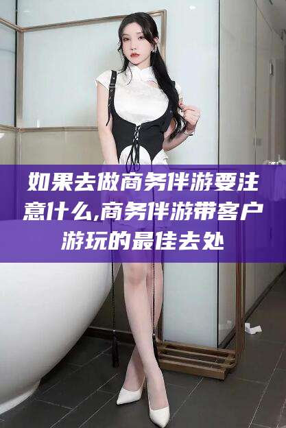 仁寿如果去做商务伴游要注意什么,商务伴游带客户游玩的最佳去处