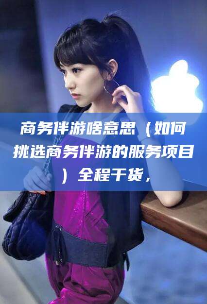 仁寿商务伴游啥意思（如何挑选商务伴游的服务项目）全程干货，