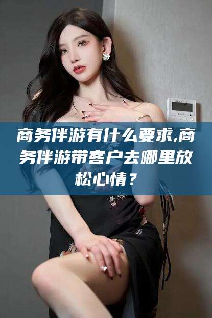 仁寿商务伴游有什么要求,商务伴游带客户去哪里放松心情？