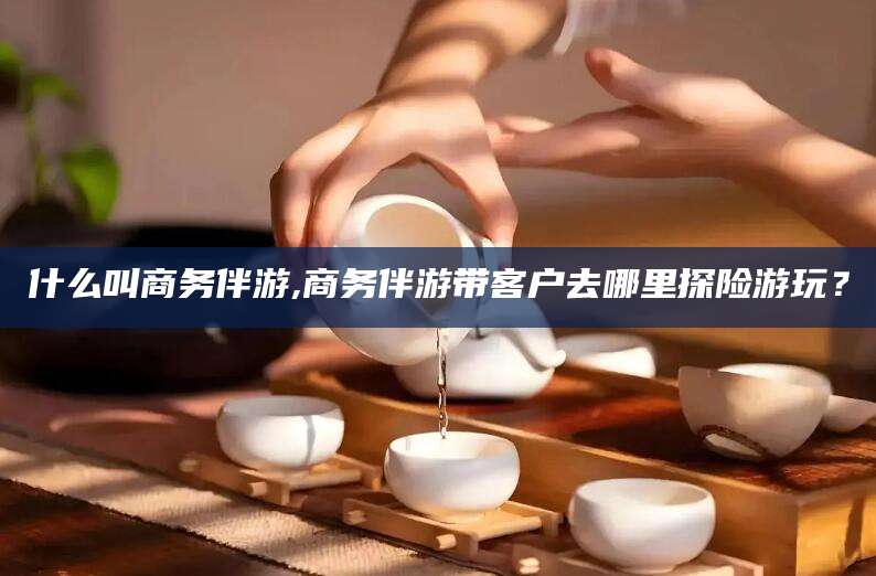 仁寿什么叫商务伴游,商务伴游带客户去哪里探险游玩？