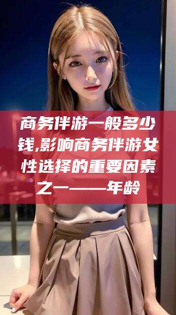 仁寿商务伴游一般多少钱,影响商务伴游女性选择的重要因素之一——年龄