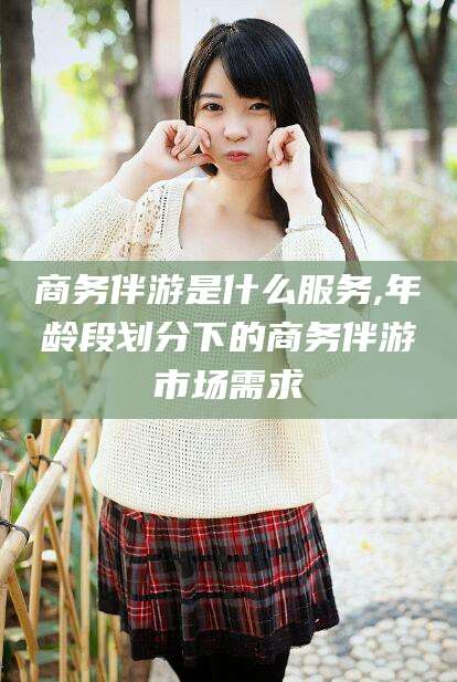 仁寿商务伴游是什么服务,年龄段划分下的商务伴游市场需求