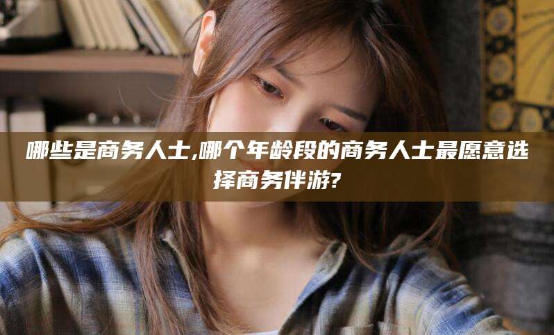 仁寿哪些是商务人士,哪个年龄段的商务人士最愿意选择商务伴游?
