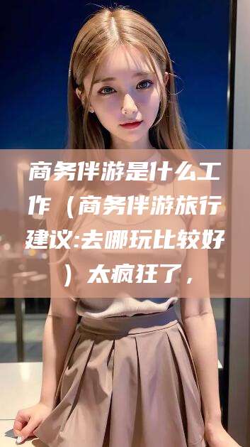 仁寿商务伴游是什么工作（商务伴游旅行建议:去哪玩比较好）太疯狂了，