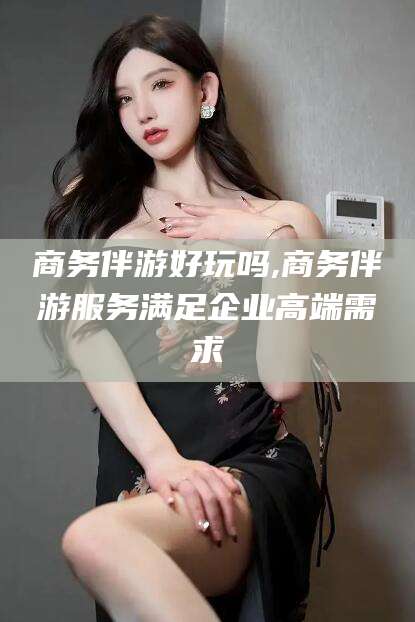 仁寿商务伴游好玩吗,商务伴游服务满足企业高端需求