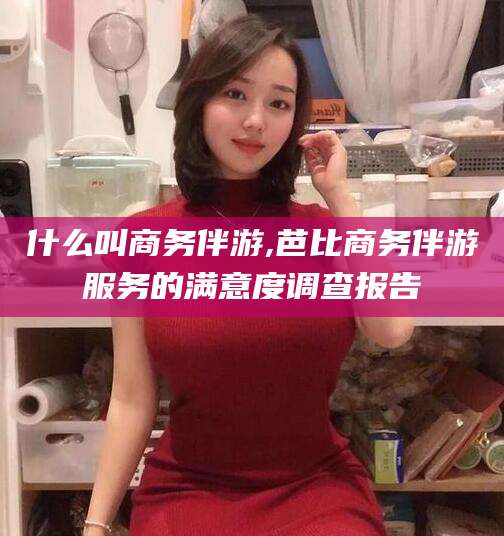 仁寿什么叫商务伴游,芭比商务伴游服务的满意度调查报告