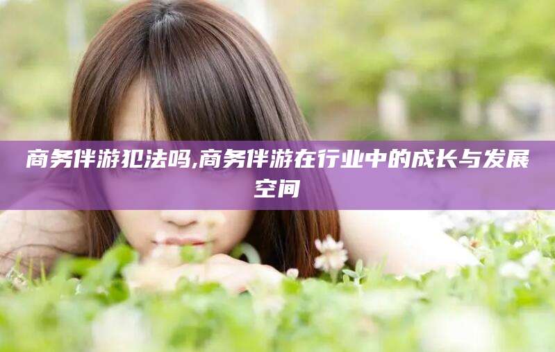 仁寿商务伴游犯法吗,商务伴游在行业中的成长与发展空间