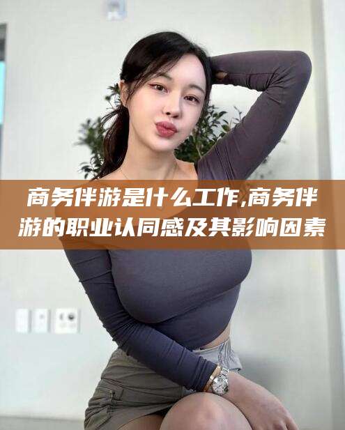 仁寿商务伴游是什么工作,商务伴游的职业认同感及其影响因素
