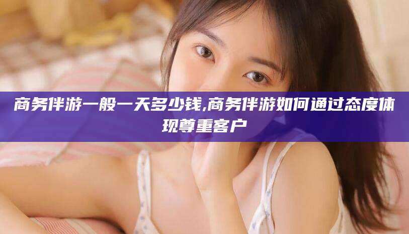 仁寿商务伴游一般一天多少钱,商务伴游如何通过态度体现尊重客户