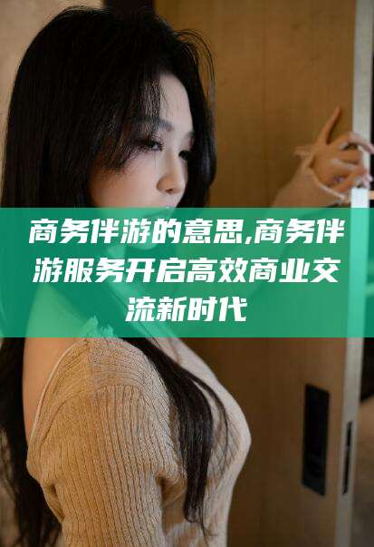 仁寿商务伴游的意思,商务伴游服务开启高效商业交流新时代