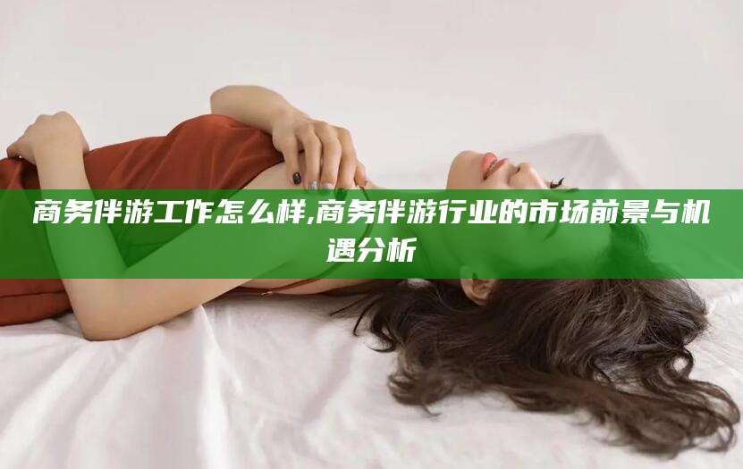 仁寿商务伴游工作怎么样,商务伴游行业的市场前景与机遇分析