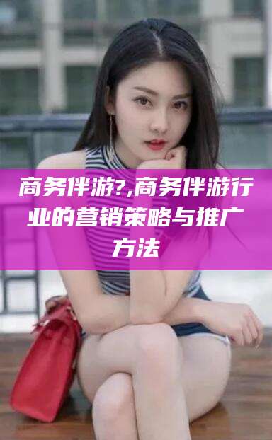 仁寿商务伴游?,商务伴游行业的营销策略与推广方法