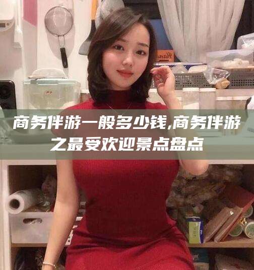 仁寿商务伴游一般多少钱,商务伴游之最受欢迎景点盘点