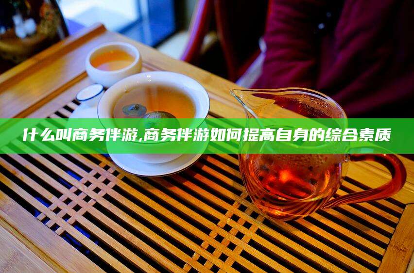 仁寿什么叫商务伴游,商务伴游如何提高自身的综合素质