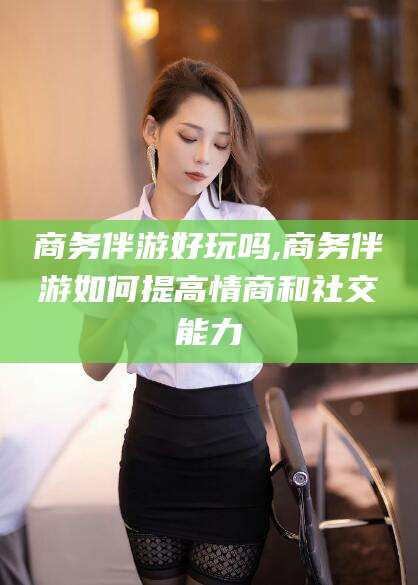 仁寿商务伴游好玩吗,商务伴游如何提高情商和社交能力